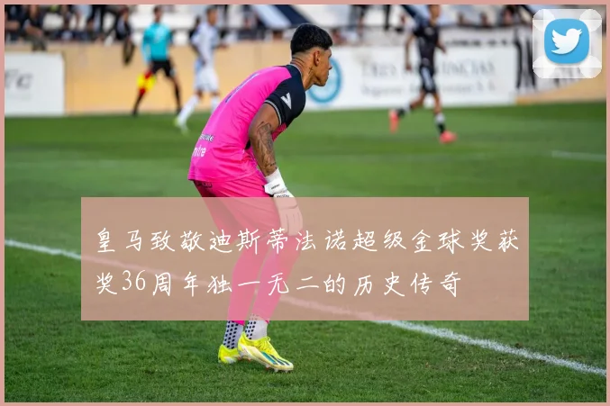 皇马致敬迪斯蒂法诺超级金球奖获奖36周年独一无二的历史传奇