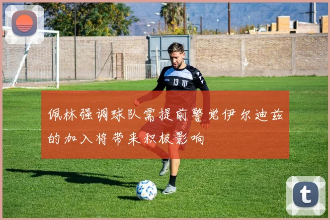 佩林强调球队需提前警觉伊尔迪兹的加入将带来积极影响
