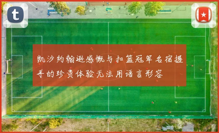 凯沙约翰逊感慨与扣篮冠军名宿握手的珍贵体验无法用语言形容