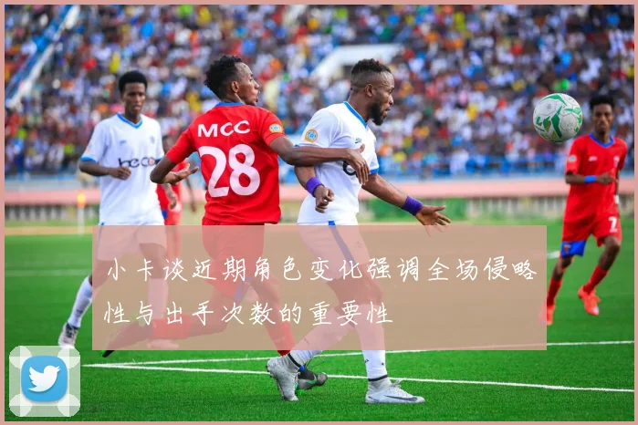 小卡谈近期角色变化强调全场侵略性与出手次数的重要性
