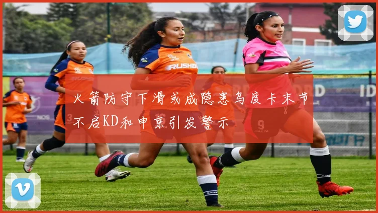 火箭防守下滑或成隐患乌度卡末节不启KD和申京引发警示