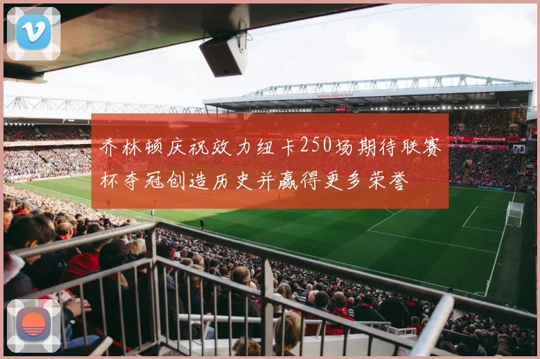乔林顿庆祝效力纽卡250场期待联赛杯夺冠创造历史并赢得更多荣誉