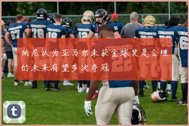 纳尼认为亚马尔未获金球奖是合理的未来有望多次夺冠