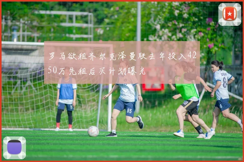 罗马欲租齐尔克泽曼联去年投入4250万先租后买计划曝光