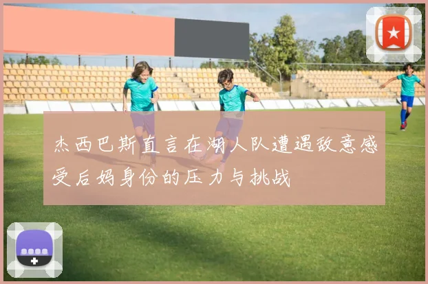 杰西巴斯直言在湖人队遭遇敌意感受后妈身份的压力与挑战