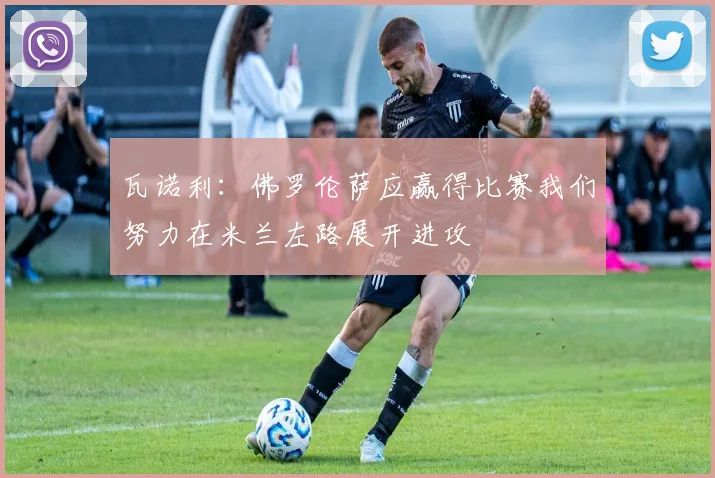 瓦诺利：佛罗伦萨应赢得比赛我们努力在米兰左路展开进攻