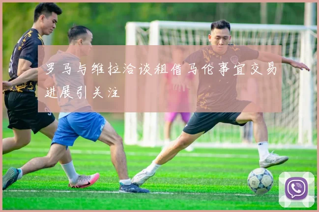 罗马与维拉洽谈租借马伦事宜交易进展引关注