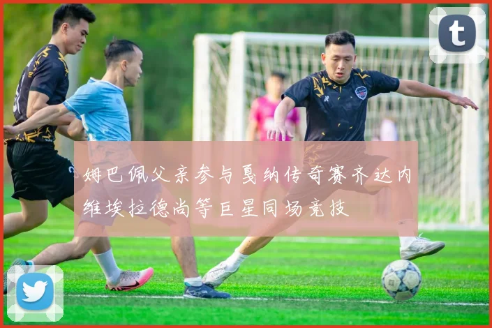 姆巴佩父亲参与戛纳传奇赛齐达内维埃拉德尚等巨星同场竞技