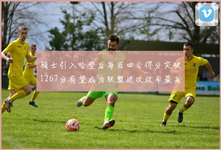 骑士引入哈登后每百回合得分突破1267分有望成为联盟进攻效率最高球队
