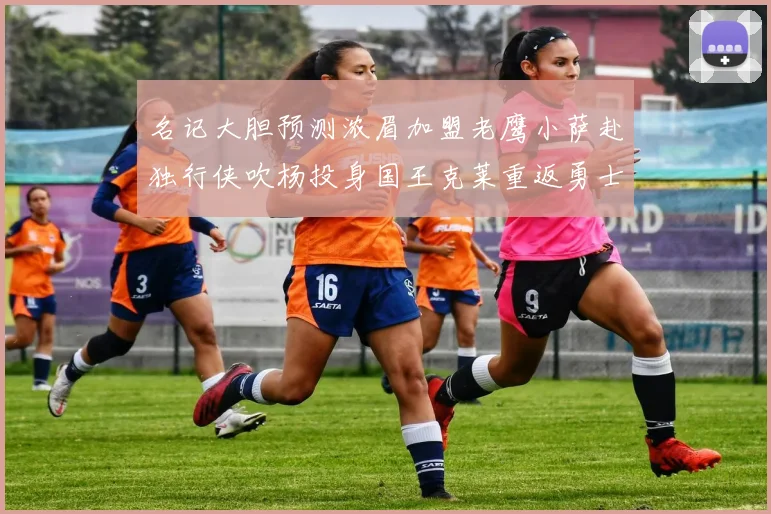 名记大胆预测浓眉加盟老鹰小萨赴独行侠吹杨投身国王克莱重返勇士