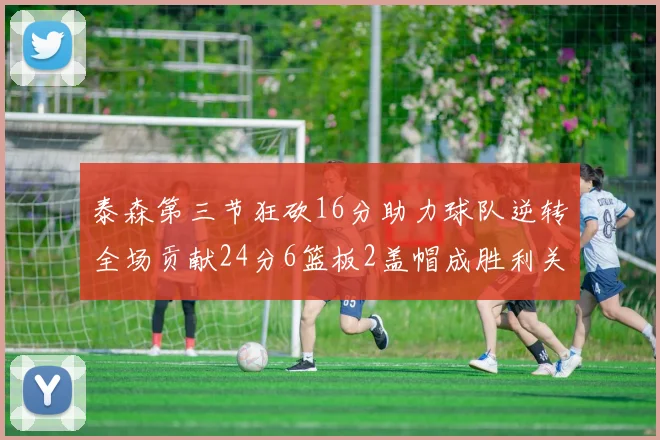 泰森第三节狂砍16分助力球队逆转全场贡献24分6篮板2盖帽成胜利关键