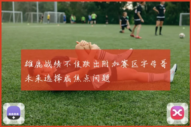 雄鹿战绩不佳跌出附加赛区字母哥未来选择成焦点问题