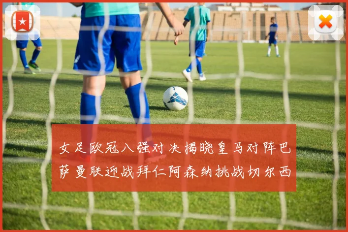 女足欧冠八强对决揭晓皇马对阵巴萨曼联迎战拜仁阿森纳挑战切尔西