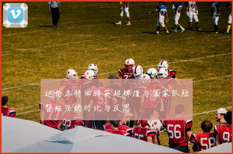 达伦本特回顾英超辉煌与国家队短暂经历的对比与反思