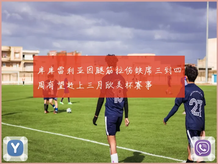 库库雷利亚因腿筋拉伤缺席三到四周有望赶上三月欧美杯赛事