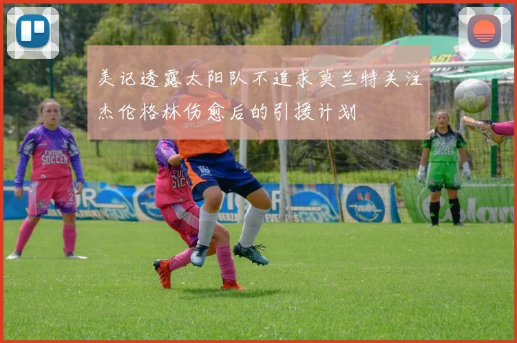 美记透露太阳队不追求莫兰特关注杰伦格林伤愈后的引援计划