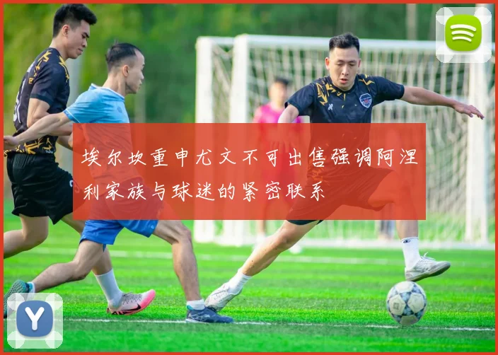 埃尔坎重申尤文不可出售强调阿涅利家族与球迷的紧密联系