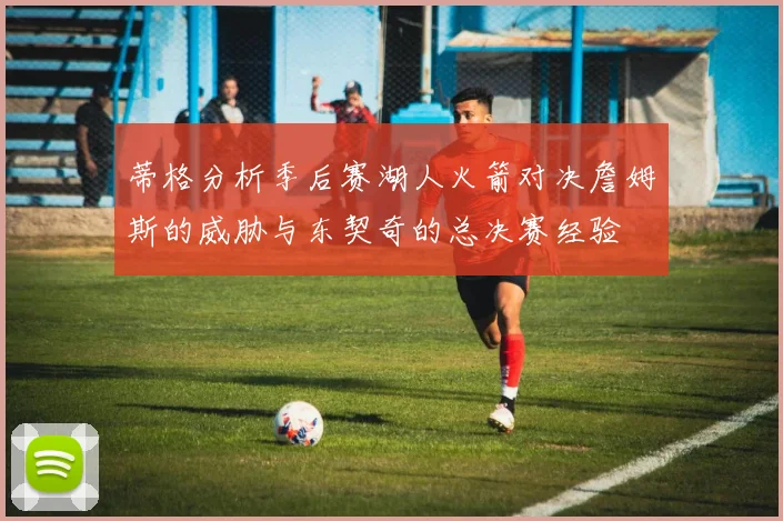 蒂格分析季后赛湖人火箭对决詹姆斯的威胁与东契奇的总决赛经验
