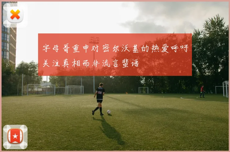 字母哥重申对密尔沃基的热爱呼吁关注真相而非流言蜚语