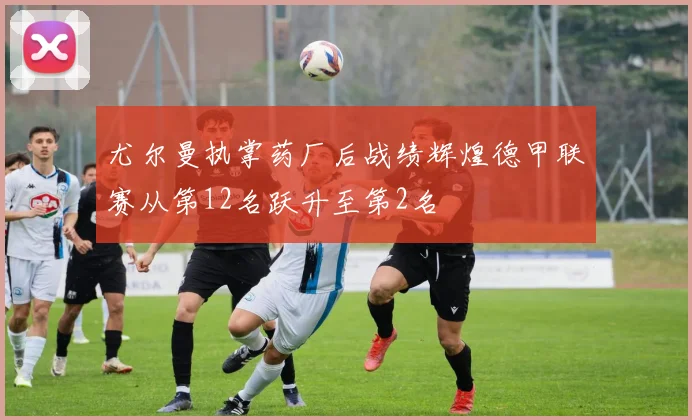 尤尔曼执掌药厂后战绩辉煌德甲联赛从第12名跃升至第2名