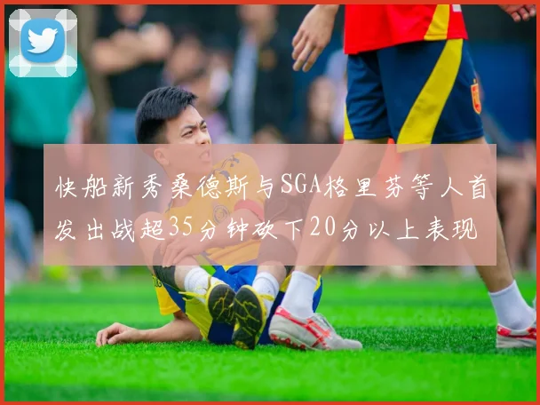 快船新秀桑德斯与SGA格里芬等人首发出战超35分钟砍下20分以上表现亮眼