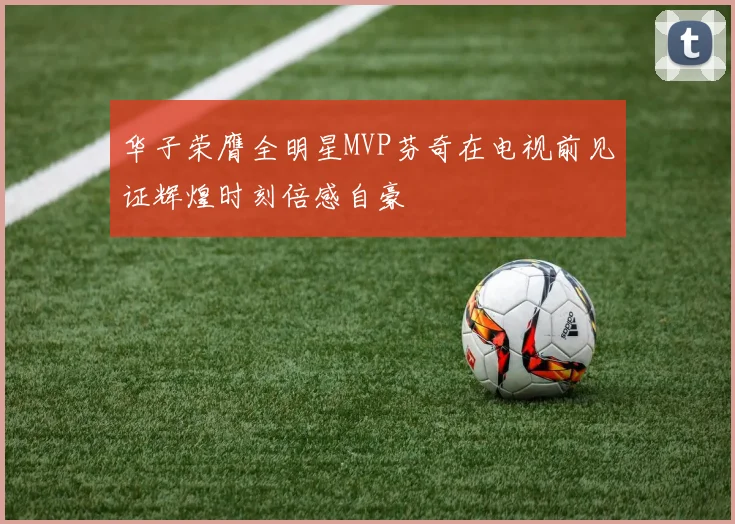 华子荣膺全明星MVP芬奇在电视前见证辉煌时刻倍感自豪