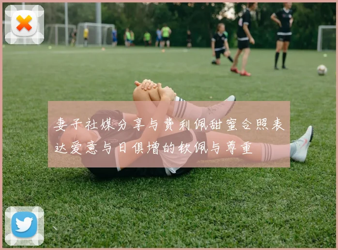 妻子社媒分享与费利佩甜蜜合照表达爱意与日俱增的钦佩与尊重