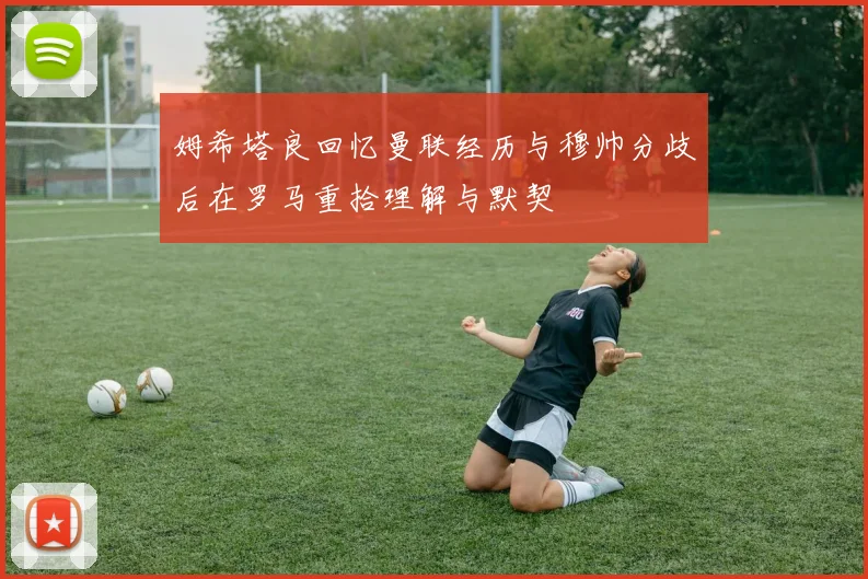 姆希塔良回忆曼联经历与穆帅分歧后在罗马重拾理解与默契