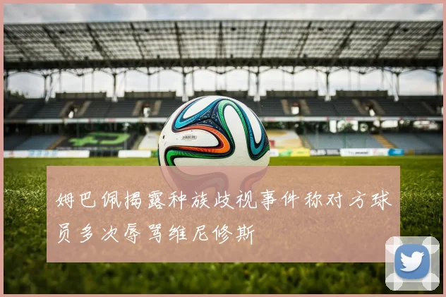 姆巴佩揭露种族歧视事件称对方球员多次辱骂维尼修斯