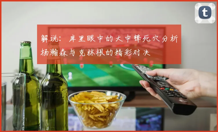 解说：库里眼中的大中锋死穴分析杨瀚森与克林根的精彩对决