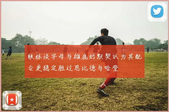 铁林谈字母与雄鹿的默契认为其配合更稳定胜过恩比德与哈登