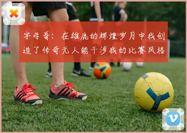 字母哥：在雄鹿的辉煌岁月中我创造了传奇无人能干涉我的比赛风格