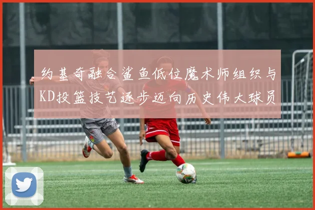 约基奇融合鲨鱼低位魔术师组织与KD投篮技艺逐步迈向历史伟大球员之路
