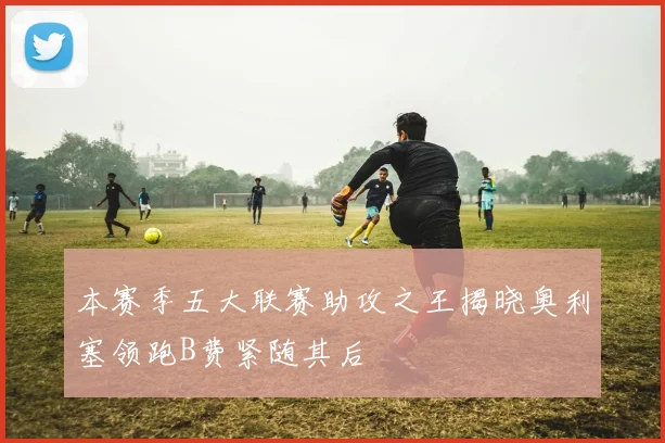 本赛季五大联赛助攻之王揭晓奥利塞领跑B费紧随其后