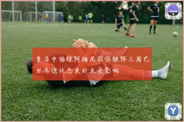 皇马中场琼阿梅尼因伤缺阵三周巴尔韦德状态良好未受影响