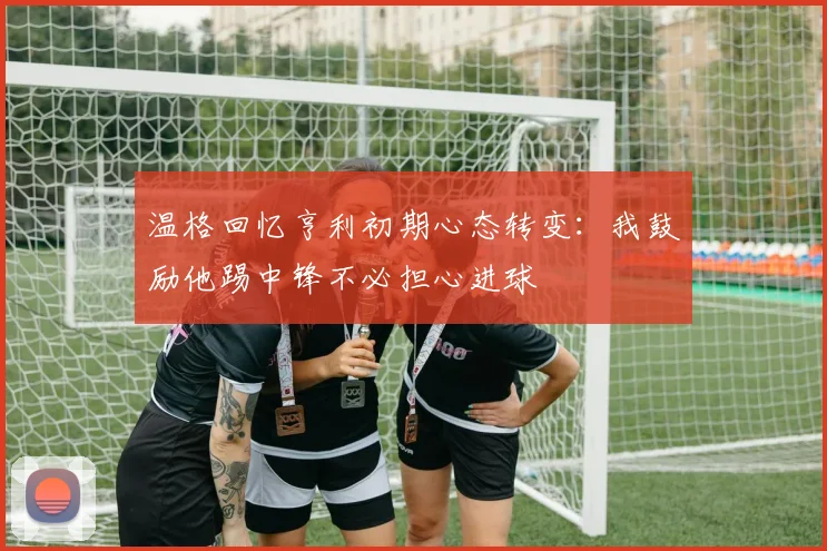 温格回忆亨利初期心态转变：我鼓励他踢中锋不必担心进球