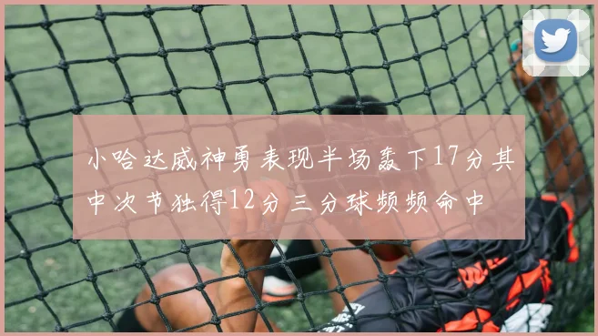 小哈达威神勇表现半场轰下17分其中次节独得12分三分球频频命中